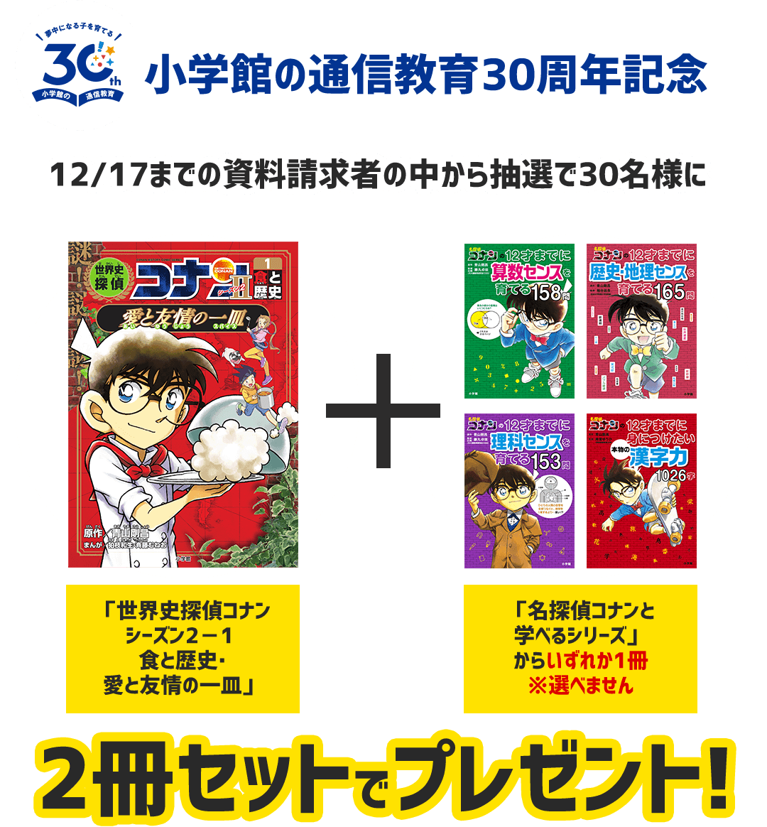 小学館の通信教育30周年記念 12/17までの資料請求者の中から抽選で30名様に2冊セットをプレゼント！ 「世界史探偵コナン シーズン2－1 食と歴史・愛と友情の一皿」「名探偵コナンと学べるシリーズ」からどれか1冊※選べません