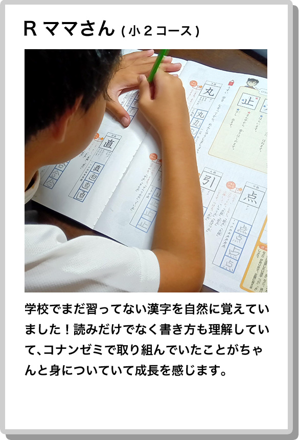 Rママさん(小2コース) 学校でまだ習ってない漢字を自然に覚えていました！読みだけでなく書き方も理解していて、コナンゼミで取り組んでいたことがちゃんと身についていて成長を感じます。