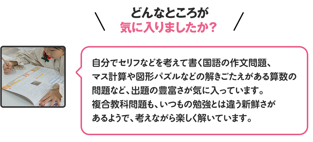 どんなところが気に入りましたか？
                                              自分でセリフなどを考えて書く国語の作文問題、マス計算や図形パズルなどの解きごたえがある算数の問題など、出題の豊富さが気に入っています。複合教科問題も、いつもの勉強とは違う新鮮さがあるようで、考えながら楽しく解いています。