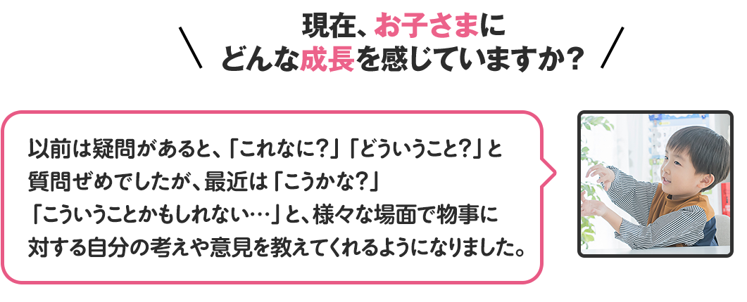 現在、お子さんにどんな成長を感じていますか？
                                              以前は疑問があると、これなに？どういうこと？と質問ぜめでしたが、最近はこうかな？こういうことかもしれない…と、様々な場面で物事に対する自分の考えや意見を教えてくれるようになりました。