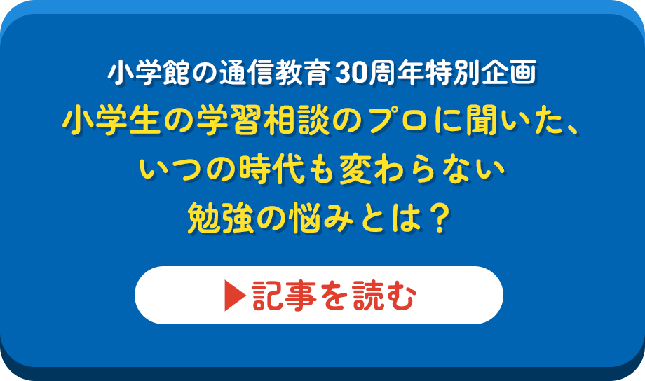 小学館の通信教育30周年特別企画小学生の学習相談のプロに聞いた、いつの時代も変わらない勉強の悩みとは？▶︎記事を見る